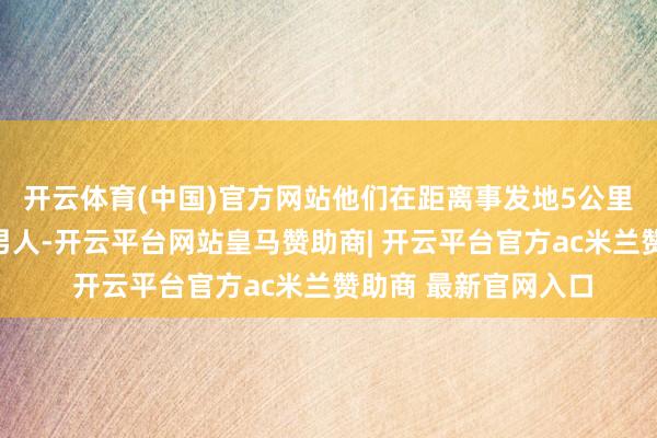 开云体育(中国)官方网站他们在距离事发地5公里外的水渠内找到该男人-开云平台网站皇马赞助商| 开云平台官方ac米兰赞助商 最新官网入口