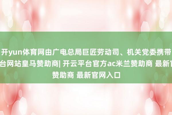 开yun体育网由广电总局巨匠劳动司、机关党委携带-开云平台网站皇马赞助商| 开云平台官方ac米兰赞助商 最新官网入口