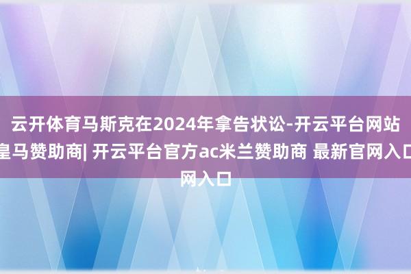 云开体育马斯克在2024年拿告状讼-开云平台网站皇马赞助商| 开云平台官方ac米兰赞助商 最新官网入口