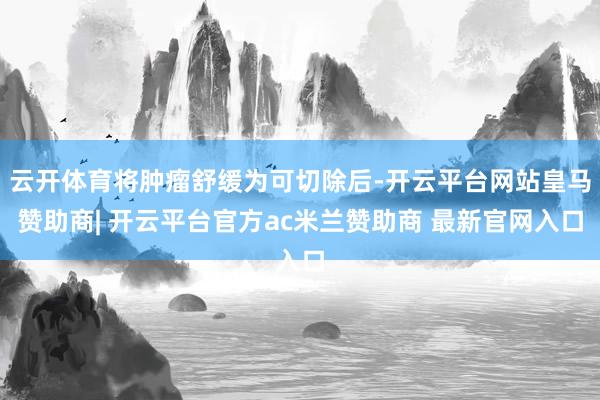 云开体育将肿瘤舒缓为可切除后-开云平台网站皇马赞助商| 开云平台官方ac米兰赞助商 最新官网入口