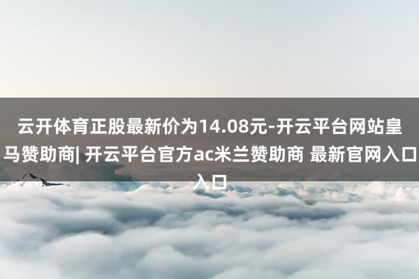 云开体育正股最新价为14.08元-开云平台网站皇马赞助商| 开云平台官方ac米兰赞助商 最新官网入口
