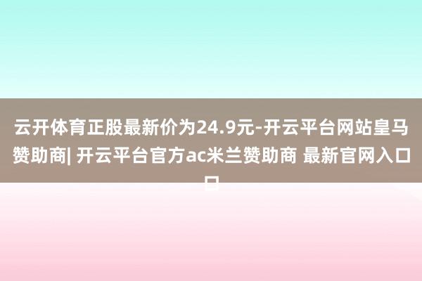 云开体育正股最新价为24.9元-开云平台网站皇马赞助商| 开云平台官方ac米兰赞助商 最新官网入口