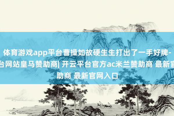 体育游戏app平台曹操如故硬生生打出了一手好牌-开云平台网站皇马赞助商| 开云平台官方ac米兰赞助商 最新官网入口