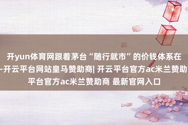 开yun体育网跟着茅台“随行就市”的价钱体系在渠谈端全面践行-开云平台网站皇马赞助商| 开云平台官方ac米兰赞助商 最新官网入口