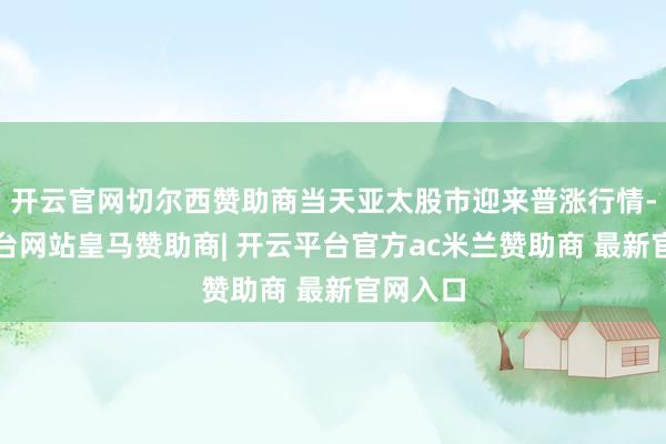 开云官网切尔西赞助商当天亚太股市迎来普涨行情-开云平台网站皇马赞助商| 开云平台官方ac米兰赞助商 最新官网入口