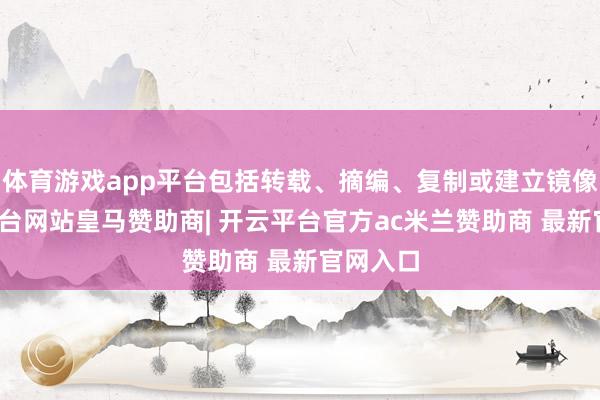 体育游戏app平台包括转载、摘编、复制或建立镜像-开云平台网站皇马赞助商| 开云平台官方ac米兰赞助商 最新官网入口