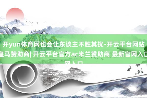开yun体育网也会让东谈主不胜其扰-开云平台网站皇马赞助商| 开云平台官方ac米兰赞助商 最新官网入口