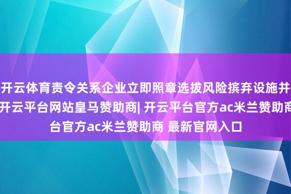 开云体育责令关系企业立即照章选拔风险摈弃设施并开展自查整改-开云平台网站皇马赞助商| 开云平台官方ac米兰赞助商 最新官网入口