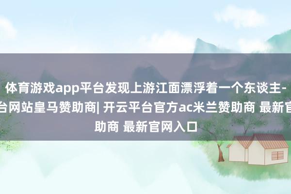 体育游戏app平台发现上游江面漂浮着一个东谈主-开云平台网站皇马赞助商| 开云平台官方ac米兰赞助商 最新官网入口