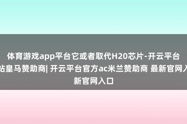 体育游戏app平台它或者取代H20芯片-开云平台网站皇马赞助商| 开云平台官方ac米兰赞助商 最新官网入口