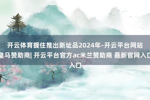 开云体育握住推出新址品　　2024年-开云平台网站皇马赞助商| 开云平台官方ac米兰赞助商 最新官网入口