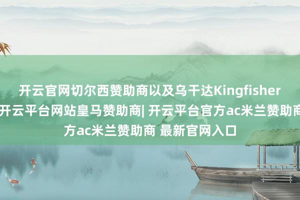 开云官网切尔西赞助商以及乌干达Kingfisher工程稳步股东-开云平台网站皇马赞助商| 开云平台官方ac米兰赞助商 最新官网入口