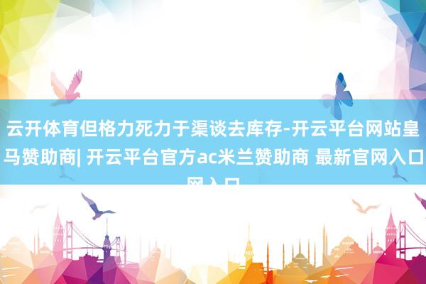 云开体育但格力死力于渠谈去库存-开云平台网站皇马赞助商| 开云平台官方ac米兰赞助商 最新官网入口