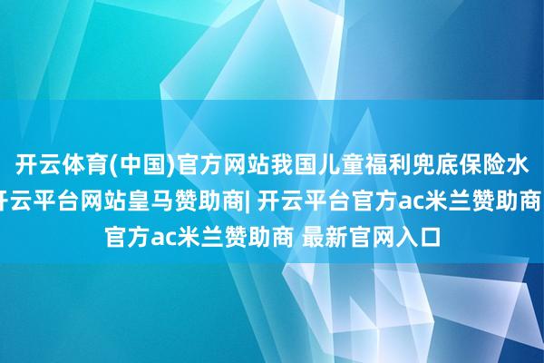 开云体育(中国)官方网站我国儿童福利兜底保险水平显贵栽植-开云平台网站皇马赞助商| 开云平台官方ac米兰赞助商 最新官网入口
