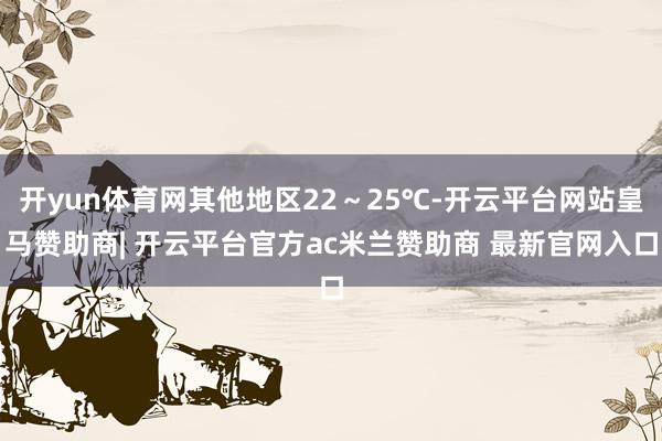 开yun体育网其他地区22～25℃-开云平台网站皇马赞助商| 开云平台官方ac米兰赞助商 最新官网入口