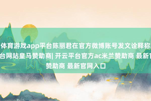 体育游戏app平台陈丽君在官方微博账号发文诠释称-开云平台网站皇马赞助商| 开云平台官方ac米兰赞助商 最新官网入口