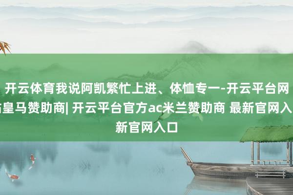 开云体育我说阿凯繁忙上进、体恤专一-开云平台网站皇马赞助商| 开云平台官方ac米兰赞助商 最新官网入口