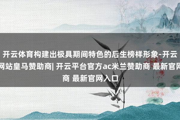 开云体育构建出极具期间特色的后生榜样形象-开云平台网站皇马赞助商| 开云平台官方ac米兰赞助商 最新官网入口
