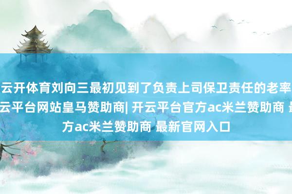 云开体育刘向三最初见到了负责上司保卫责任的老率领李克农-开云平台网站皇马赞助商| 开云平台官方ac米兰赞助商 最新官网入口