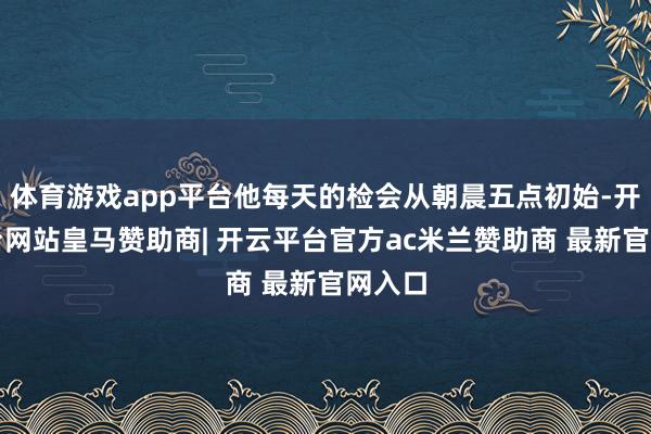 体育游戏app平台他每天的检会从朝晨五点初始-开云平台网站皇马赞助商| 开云平台官方ac米兰赞助商 最新官网入口