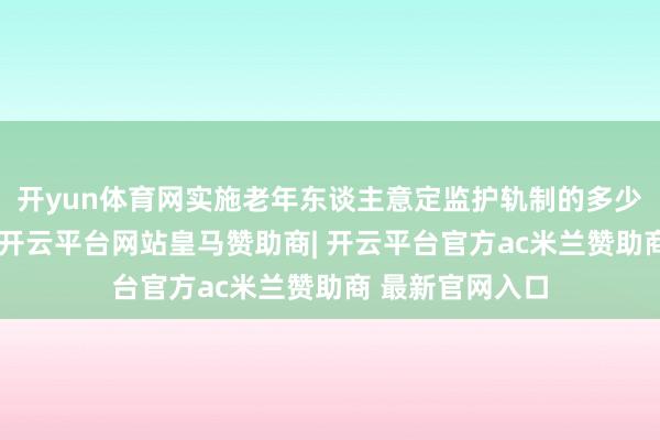 开yun体育网实施老年东谈主意定监护轨制的多少办法（试行）-开云平台网站皇马赞助商| 开云平台官方ac米兰赞助商 最新官网入口