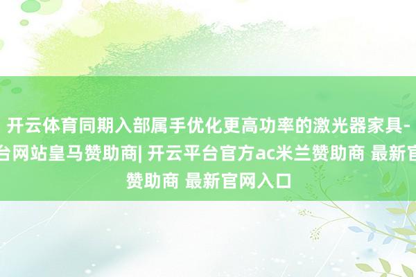 开云体育同期入部属手优化更高功率的激光器家具-开云平台网站皇马赞助商| 开云平台官方ac米兰赞助商 最新官网入口