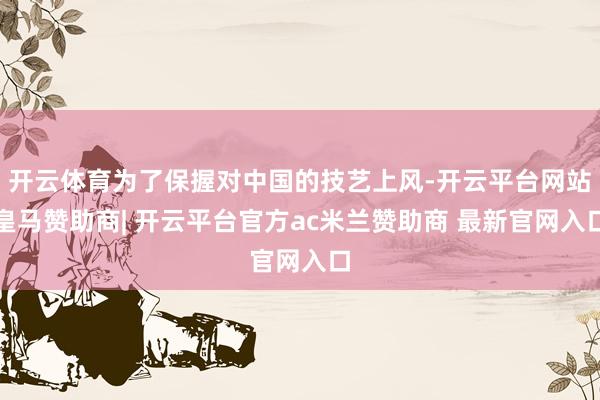 开云体育为了保握对中国的技艺上风-开云平台网站皇马赞助商| 开云平台官方ac米兰赞助商 最新官网入口