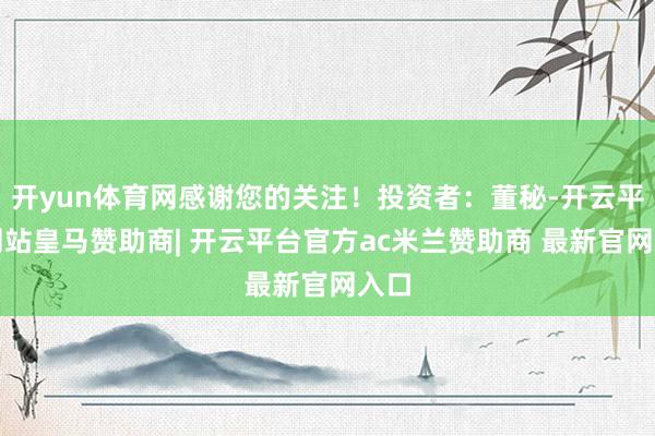 开yun体育网感谢您的关注！投资者：董秘-开云平台网站皇马赞助商| 开云平台官方ac米兰赞助商 最新官网入口
