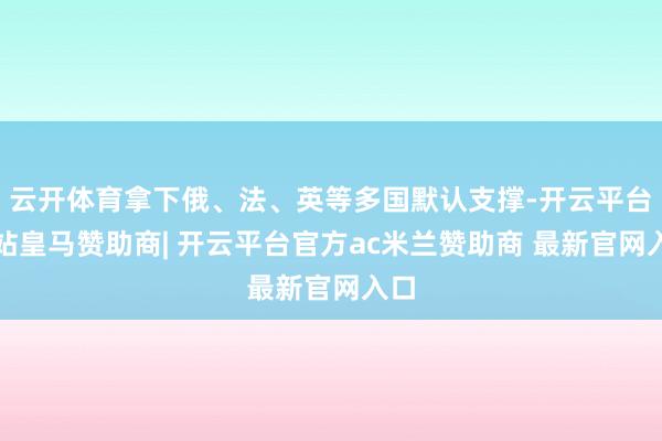 云开体育拿下俄、法、英等多国默认支撑-开云平台网站皇马赞助商| 开云平台官方ac米兰赞助商 最新官网入口
