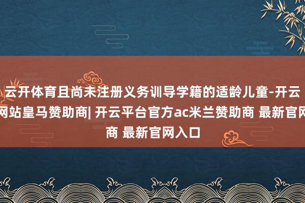 云开体育且尚未注册义务训导学籍的适龄儿童-开云平台网站皇马赞助商| 开云平台官方ac米兰赞助商 最新官网入口