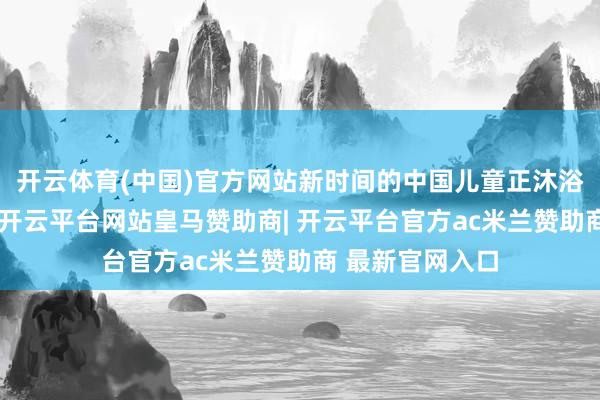 开云体育(中国)官方网站新时间的中国儿童正沐浴在爱的阳光下-开云平台网站皇马赞助商| 开云平台官方ac米兰赞助商 最新官网入口