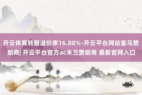 开云体育转股溢价率16.88%-开云平台网站皇马赞助商| 开云平台官方ac米兰赞助商 最新官网入口