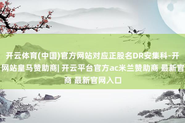 开云体育(中国)官方网站对应正股名DR安集科-开云平台网站皇马赞助商| 开云平台官方ac米兰赞助商 最新官网入口