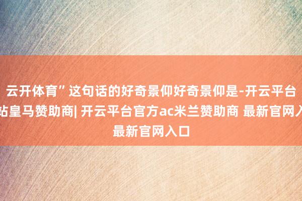 云开体育”这句话的好奇景仰好奇景仰是-开云平台网站皇马赞助商| 开云平台官方ac米兰赞助商 最新官网入口