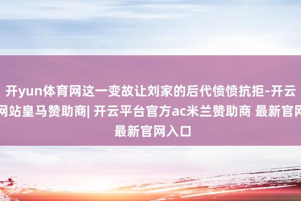 开yun体育网这一变故让刘家的后代愤愤抗拒-开云平台网站皇马赞助商| 开云平台官方ac米兰赞助商 最新官网入口