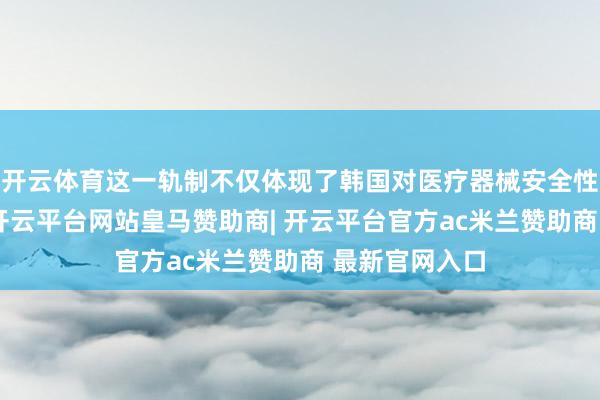 开云体育这一轨制不仅体现了韩国对医疗器械安全性的严格监管-开云平台网站皇马赞助商| 开云平台官方ac米兰赞助商 最新官网入口