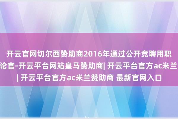开云官网切尔西赞助商2016年通过公开竞聘用职公司总司理、首席推论官-开云平台网站皇马赞助商| 开云平台官方ac米兰赞助商 最新官网入口