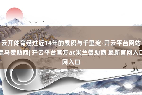 云开体育经过近14年的累积与千里淀-开云平台网站皇马赞助商| 开云平台官方ac米兰赞助商 最新官网入口