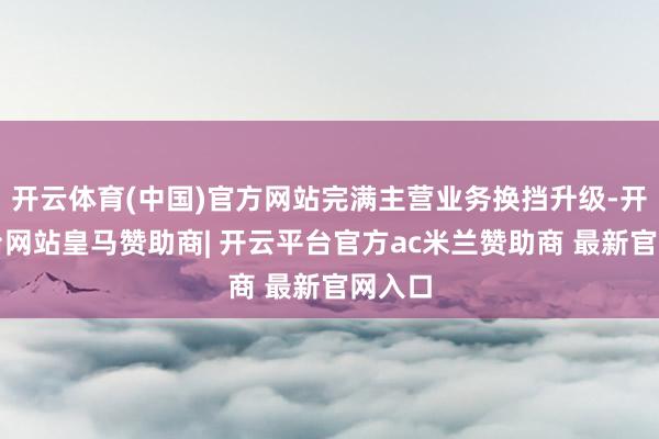 开云体育(中国)官方网站完满主营业务换挡升级-开云平台网站皇马赞助商| 开云平台官方ac米兰赞助商 最新官网入口
