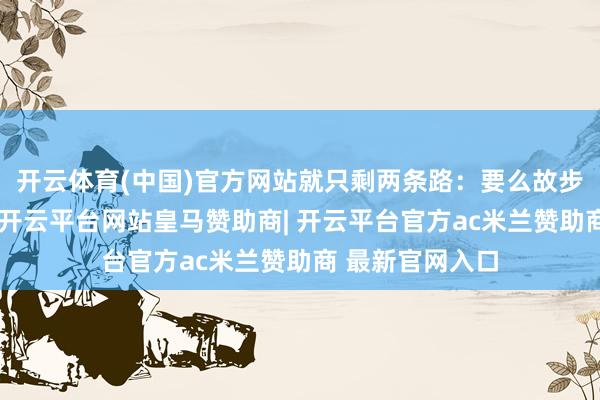 开云体育(中国)官方网站就只剩两条路：要么故步自封禁受瓶颈-开云平台网站皇马赞助商| 开云平台官方ac米兰赞助商 最新官网入口