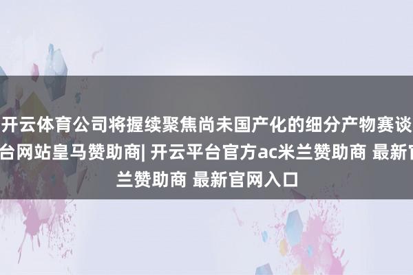 开云体育公司将握续聚焦尚未国产化的细分产物赛谈-开云平台网站皇马赞助商| 开云平台官方ac米兰赞助商 最新官网入口
