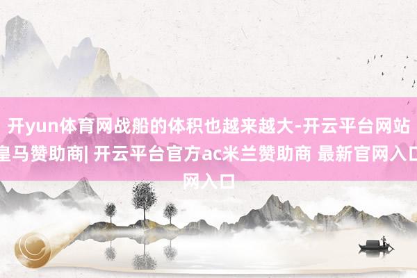 开yun体育网战船的体积也越来越大-开云平台网站皇马赞助商| 开云平台官方ac米兰赞助商 最新官网入口