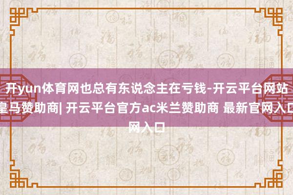 开yun体育网也总有东说念主在亏钱-开云平台网站皇马赞助商| 开云平台官方ac米兰赞助商 最新官网入口