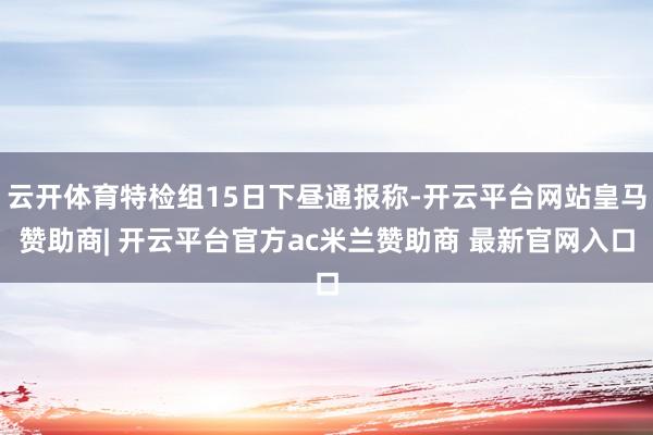 云开体育特检组15日下昼通报称-开云平台网站皇马赞助商| 开云平台官方ac米兰赞助商 最新官网入口