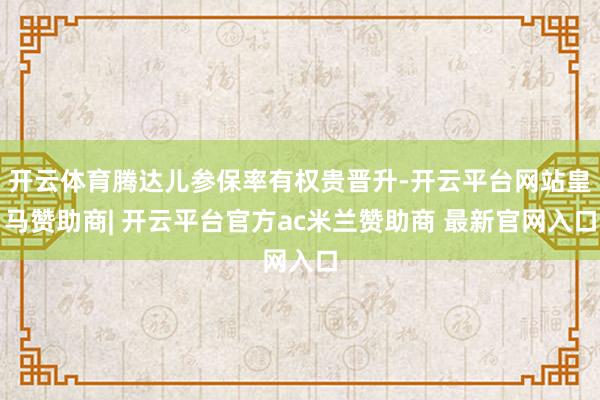 开云体育腾达儿参保率有权贵晋升-开云平台网站皇马赞助商| 开云平台官方ac米兰赞助商 最新官网入口