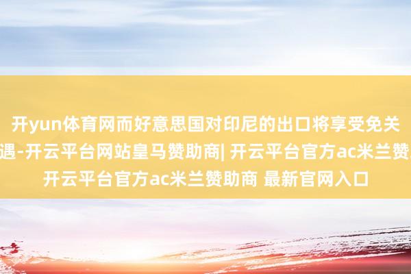 开yun体育网而好意思国对印尼的出口将享受免关税和非关税壁垒待遇-开云平台网站皇马赞助商| 开云平台官方ac米兰赞助商 最新官网入口