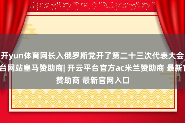 开yun体育网长入俄罗斯党开了第二十三次代表大会-开云平台网站皇马赞助商| 开云平台官方ac米兰赞助商 最新官网入口