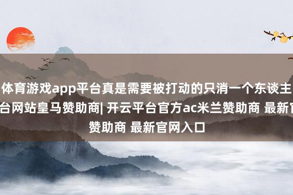 体育游戏app平台真是需要被打动的只消一个东谈主-开云平台网站皇马赞助商| 开云平台官方ac米兰赞助商 最新官网入口