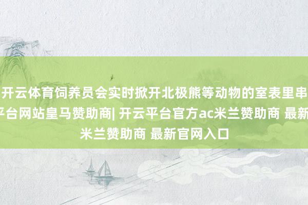 开云体育饲养员会实时掀开北极熊等动物的室表里串门-开云平台网站皇马赞助商| 开云平台官方ac米兰赞助商 最新官网入口