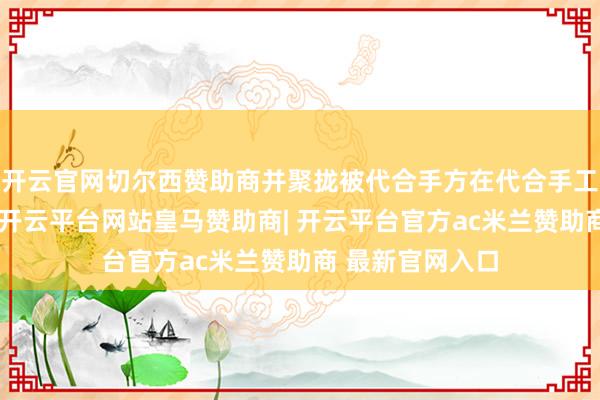 开云官网切尔西赞助商并聚拢被代合手方在代合手工夫的任职情况-开云平台网站皇马赞助商| 开云平台官方ac米兰赞助商 最新官网入口